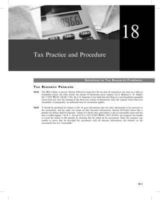 Tax Practice and Procedure
Solutions to Tax Research Problems
TA X RE S E A R C H PR O B L E M S
18-64 The IRS is likely to prevail. Section 6501(c)(1) states that the tax may be assessed at any time on a false or
fraudulent return. (In other words, the statute of limitations never expires.) In E. Badaracco, Sr. (SupCt
84-1 USTC {9150, 104 SCt 756), the U.S. Supreme Court held that the filing of a non-fraudulent amended
return does not start the running of the three-year statute of limitations, since the original return filed was
fraudulent. Consequently, an unlimited time for assessment applies.
18-65 N should be penalized for failure to file. N gave information that was later determined to be incorrect to
her accountant, and his reply was based on that incorrect information. Section 6651(a)(1) states that a
penalty for failure shall be imposed, “unless it is shown that such failure is due to reasonable cause and not
due to willful neglect.” In R. L. Stovall (CA-11, 85-2 USTC {9450, 762 F.2d 891), the taxpayer was unable
to avoid the failure to file penalty by claiming that he relied on his accountant. Since the taxpayer was
unable to prove that he provided his accountant with all relevant information, the reliance on the
accountant was not “reasonable.”
18
18-1
 