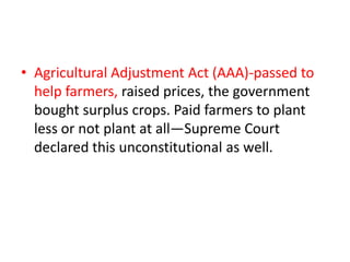 • Agricultural Adjustment Act (AAA)-passed to
help farmers, raised prices, the government
bought surplus crops. Paid farmers to plant
less or not plant at all—Supreme Court
declared this unconstitutional as well.

 