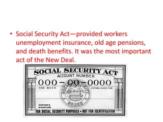 • Social Security Act—provided workers
unemployment insurance, old age pensions,
and death benefits. It was the most important
act of the New Deal.

 
