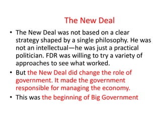 The New Deal
• The New Deal was not based on a clear
strategy shaped by a single philosophy. He was
not an intellectual—he was just a practical
politician. FDR was willing to try a variety of
approaches to see what worked.
• But the New Deal did change the role of
government. It made the government
responsible for managing the economy.
• This was the beginning of Big Government

 