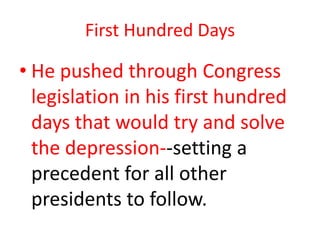 First Hundred Days

• He pushed through Congress
legislation in his first hundred
days that would try and solve
the depression--setting a
precedent for all other
presidents to follow.

 