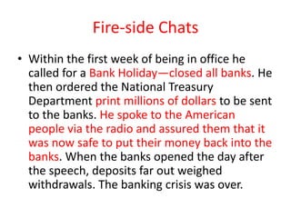 Fire-side Chats
• Within the first week of being in office he
called for a Bank Holiday—closed all banks. He
then ordered the National Treasury
Department print millions of dollars to be sent
to the banks. He spoke to the American
people via the radio and assured them that it
was now safe to put their money back into the
banks. When the banks opened the day after
the speech, deposits far out weighed
withdrawals. The banking crisis was over.

 