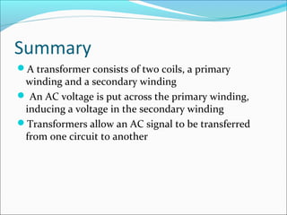 Summary
A transformer consists of two coils, a primary
winding and a secondary winding
 An AC voltage is put across the primary winding,
inducing a voltage in the secondary winding
Transformers allow an AC signal to be transferred
from one circuit to another
 