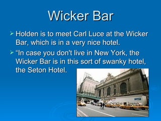 Wicker Bar Holden is to meet Carl Luce at the Wicker Bar, which is in a very nice hotel.  “In case you don't live in New York, the Wicker Bar is in this sort of swanky hotel, the Seton Hotel. 
