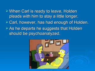 When Carl is ready to leave, Holden pleads with him to stay a little longer.  Carl, however, has had enough of Holden.  As he departs he suggests that Holden should be psychoanalyzed. 