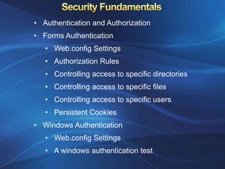 • Authentication and Authorization
• Forms Authentication
   • Web.config Settings
   • Authorization Rules
   • Controlling access to specific directories
   • Controlling access to specific files
   • Controlling access to specific users
   • Persistent Cookies
• Windows Authentication
   • Web.config Settings
   • A windows authentication test
 