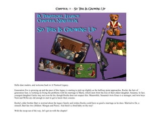 Chapter 19 – So This Is Growing Up




Hello dear readers, and welcome back to A Piratical Legacy.

Generation five is growing up and the pace of this legacy is starting to pick up slightly as the halfway point approaches. Roche, the heir of
generation four, is working on fixing the problems with his marriage to Marie, which stem from the loss of their oldest daughter, Susanna. In fact,
youngest daughter Gertie may not even be his, though Roche does not suspect this. Meanwhile, Susanna's twin Grace is a teenager, and twin boys
Nick and Willie are old enough to start to get to know their cousins.

Roche's older brother Bart is worried about the legacy family and wishes Roche could have as good a marriage as he does. Married to De, a
simself, Bart has two children: Morgan and Pierce. And there's a third baby on the way!

With the recap out of the way, let's get on with the chapter!
 