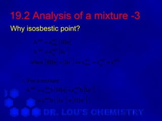 19.2 Analysis of a mixture -3
Why isosbestic point?
         A 465 = ε 465 [ HIn ]
                   HIn

                    [ ]
         A 465 = ε 465 In −
                   In −

       when [ HIn ] = [ In ] ⇒ ε
                               −      465
                                      HIn   = ε 465 = ε 465
                                                In −



   ∴ For a mixture :
               HIn               In −
                                       [ ]
     A 465 = ε 465 b [ HIn ] + ε 465 b In −
           = ε 465   b ( [ In ] + [ HIn ] )
                           −         −
 