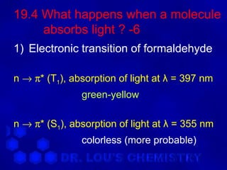 19.4 What happens when a molecule
     absorbs light ? -6
1) Electronic transition of formaldehyde

n → π* (T1), absorption of light at λ = 397 nm
               green-yellow

n → π* (S1), absorption of light at λ = 355 nm
               colorless (more probable)
 