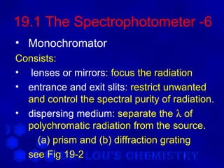 19.1 The Spectrophotometer -6
• Monochromator
Consists:
• lenses or mirrors: focus the radiation
• entrance and exit slits: restrict unwanted
  and control the spectral purity of radiation.
• dispersing medium: separate the λ of
  polychromatic radiation from the source.
    (a) prism and (b) diffraction grating
  see Fig 19-2
 