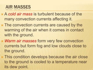AIR MASSES
 A cold air mass is turbulent because of the
  many convection currents affecting it.
 The convection currents are caused by the
  warming of the air when it comes in contact
  with the ground.
 Warm air masses form very few convection
  currents but form fog and low clouds close to
  the ground.
 This condition develops because the air close
  to the ground is cooled to a temperature near
  its dew point.
 