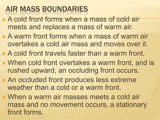 AIR MASS BOUNDARIES
 A cold front forms when a mass of cold air
  meets and replaces a mass of warm air.
 A warm front forms when a mass of warm air
  overtakes a cold air mass and moves over it.
 A cold front travels faster than a warm front.
 When cold front overtakes a warm front, and is
  rushed upward, an occluding front occurs.
 An occluded front produces less extreme
  weather than a cold or a warm front.
 When a warm air masses meets a cold air
  mass and no movement occurs, a stationary
  front forms.
 