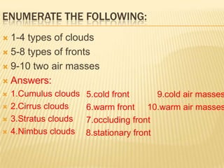ENUMERATE THE FOLLOWING:
 1-4 types of clouds
 5-8 types of fronts

 9-10 two air masses

 Answers:
   1.Cumulus clouds   5.cold front       9.cold air masses
   2.Cirrus clouds    6.warm front 10.warm air masses
   3.Stratus clouds   7.occluding front
   4.Nimbus clouds    8.stationary front
 