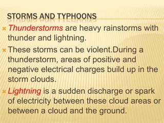 STORMS AND TYPHOONS
 Thunderstorms are heavy rainstorms with
  thunder and lightning.
 These storms can be violent.During a
  thunderstorm, areas of positive and
  negative electrical charges build up in the
  storm clouds.
 Lightning is a sudden discharge or spark
  of electricity between these cloud areas or
  between a cloud and the ground.
 