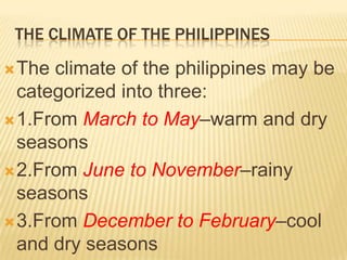 THE CLIMATE OF THE PHILIPPINES

 The climate of the philippines may be
  categorized into three:
 1.From March to May–warm and dry
  seasons
 2.From June to November–rainy
  seasons
 3.From December to February–cool
  and dry seasons
 