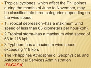  Tropical cyclones, which affect the Philippines
  during the months of June to November, may
  be classified into three categories depending on
  the wind speed.
 1.Tropical depression–has a maximum wind
  speed of less than 63 kilometers per hour(kph).
 2.Tropical storm–has a maximum wind speed of
  63 to 118 kph.
 3.Typhoon–has a maximum wind speed
  exceeding 118 kph.
 The Philippines Atmospheric, Geophysical, and
  Astronomical Services Administration
  (PAGASA)
 