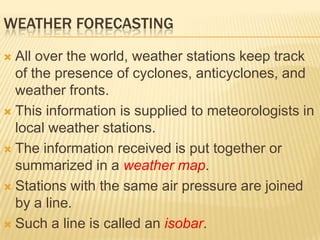 WEATHER FORECASTING

 All over the world, weather stations keep track
  of the presence of cyclones, anticyclones, and
  weather fronts.
 This information is supplied to meteorologists in
  local weather stations.
 The information received is put together or
  summarized in a weather map.
 Stations with the same air pressure are joined
  by a line.
 Such a line is called an isobar.
 