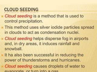 CLOUD SEEDING
 Cloud seeding is a method that is used to
  control precipitation.
 This method uses silver iodide particles spread
  in clouds to act as condensation nuclei.
 Cloud seeding helps disperse fog in airports
  and, in dry areas, it induces rainfall and
  snowball.
 It ha also been successful in reducing the
  power of thunderstorms and hurricanes.
 Cloud seeding causes droplets of water to
 