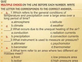 QUIZ
MULTIPLE CHOICE:ON THE LINE BEFORE EACH NUMBER, WRITE
THE LETTER THE CORRESPONDS TO THE CORRECT ANSWER.
 ____1.Which refers to the general conditions of
    b.
    temperature and precipitation over a large area over a
    long period of time?
         a.atmosphere                 c.latitude
     d. b.climate                     d.weather
   ____2.What occurs due to the unequal heating of the air?
         a.conduction                 c.radiation currents
     b. b.precipitation               d.convection currents
   ____3.What instrument is used to measure air pressure?
         a.altimeter                   c.psychomotor
     a. b.barometer                    d.thermometer
   ____4.What term refer to an area where two different air
    masses meet?
         a.front                       c.low pressure area
         b.isobar                      d.high pressure area
 