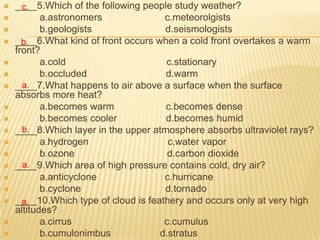    ____5.Which of the following people study weather?
      c.
          a.astronomers              c.meteorolgists
          b.geologists               d.seismologists
   ____6.What kind of front occurs when a cold front overtakes a warm
      b.
    front?
          a.cold                     c.stationary
          b.occluded                 d.warm
   ____7.What happens to air above a surface when the surface
      a.
    absorbs more heat?
          a.becomes warm             c.becomes dense
          b.becomes cooler           d.becomes humid
     b.
    ____8.Which layer in the upper atmosphere absorbs ultraviolet rays?
          a.hydrogen                  c.water vapor
          b.ozone                     d.carbon dioxide
     a.
    ____9.Which area of high pressure contains cold, dry air?
          a.anticyclone              c.hurricane
          b.cyclone                  d.tornado
   ____10.Which type of cloud is feathery and occurs only at very high
      a.
    altitudes?
          a.cirrus                   c.cumulus
          b.cumulonimbus            d.stratus
 