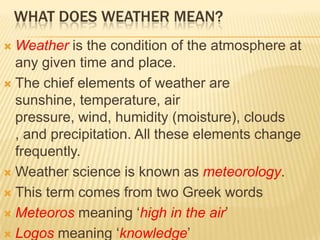 WHAT DOES WEATHER MEAN?
 Weather is the condition of the atmosphere at
  any given time and place.
 The chief elements of weather are
  sunshine, temperature, air
  pressure, wind, humidity (moisture), clouds
  , and precipitation. All these elements change
  frequently.
 Weather science is known as meteorology.

 This term comes from two Greek words

 Meteoros meaning ‘high in the air’

 Logos meaning ‘knowledge’
 