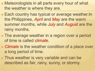  Meteorologists in all parts every hour of what
  the weather is where they are.
 Each country has typical or average weather.In
  the Philippines, April and May are the warm
  summer months, while July and August are the
  rainy months.
 The average weather in a region over a period
  of time is called climate.
 Climate is the weather condition of a place over
  a long period of time.
 Thus weather is very variable and can be
  described as fair, rainy, sunny, or stormy.
 