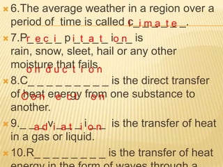  6.The   average weather in a region over a
  period of time is called c_i _ _ _t _ _.
                              l ma e
 7.P_ e c i_ p i_ t_a t_ io n_ is
      r __             _    _
  rain, snow, sleet, hail or any other
  moisture u c t fails.
      o n d that i o n
 8.C_ _ _ _ _ _ _ _ _ is the direct transfer
  of C o n energy from one substance to
     heat e c t o n
  another.
 9._ _a_ vi _ _ _i i o n is the transfer of heat
          d at        __
  in a gas or liquid.
 10.R_ _ _ _ _ _ _ _ is the transfer of heat
 