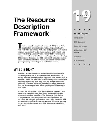19
                                                                       CHAPTER


The Resource
Description                                                           ✦     ✦       ✦    ✦


Framework                                                             In This Chapter

                                                                      What is RDF?

                                                                      RDF statements


  T    he Resource Description Framework (RDF) is an XML              Basic RDF syntax
       application for encoding metadata. In particular, it’s
  well-suited for describing Web sites and pages so that search       Abbreviated RDF
  engines can not only index them, but also understand what           syntax
  they’re indexing. Once RDF and standard RDF vocabularies
  become prevalent on the Web, searching can become finding.          Containers
  This chapter discusses the RDF statements about resources,
  basic and abbreviated RDF syntax, the use of containers to          RDF schemas
  group property values together, and RDF schemas.
                                                                      ✦     ✦       ✦    ✦

What Is RDF?
  Metadata is data about data, information about information.
  For example, the text of a book is its data. The name of the
  author, address of the publisher, copyright date, and so forth is
  metadata about the book. Metadata has many uses on the Web,
  including organizing, searching, filtering, and personalizing
  Web sites. Accurate metadata should make it much easier to
  find the Web sites you want while ignoring the Web sites you
  don’t want.

  In order for metadata to have these benefits, however, Web
  sites, search engines, and directories must agree to use a
  standard format for metadata. The Resource Description
  Framework is a W3C-recommended XML application for
  encoding, exchanging, and reusing structured metadata. RDF
  vocabularies can describe rating systems, site maps, privacy
  preferences, collaborative services, licensing restrictions,
  and more.
 