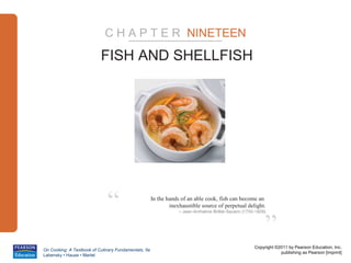 C H A P T E R NINETEEN

                           FISH AND SHELLFISH




                              “                       In the hands of an able cook, fish can become an
                                                              inexhaustible source of perpetual delight.
                                                                  – Jean-Anthelme Brillat-Savarin (1755-1826)



                                                                                                            ”
                                                                                                       Copyright ©2011 by Pearson Education, Inc.
On Cooking: A Textbook of Culinary Fundamentals, 5e
                                                                                                                   publishing as Pearson [imprint]
Labensky • Hause • Martel
 