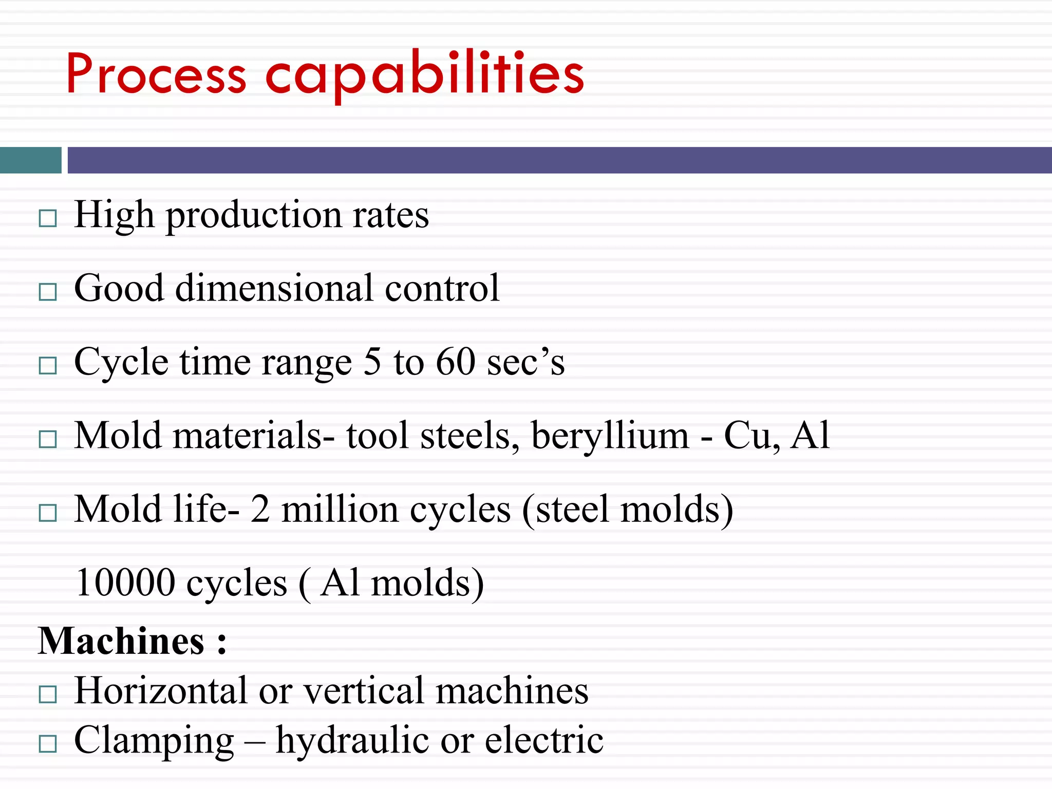Process capabilities


High production rates



Good dimensional control



Cycle time range 5 to 60 sec’s



Mold materials- tool steels, beryllium - Cu, Al



Mold life- 2 million cycles (steel molds)

10000 cycles ( Al molds)
Machines :
 Horizontal or vertical machines
 Clamping – hydraulic or electric

 