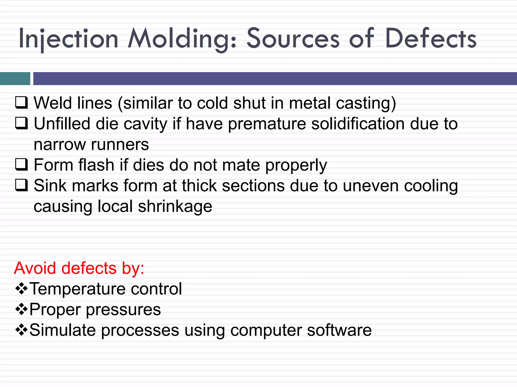 Injection Molding: Sources of Defects
 Weld lines (similar to cold shut in metal casting)
 Unfilled die cavity if have premature solidification due to
narrow runners
 Form flash if dies do not mate properly
 Sink marks form at thick sections due to uneven cooling
causing local shrinkage

Avoid defects by:
Temperature control
Proper pressures
Simulate processes using computer software

 