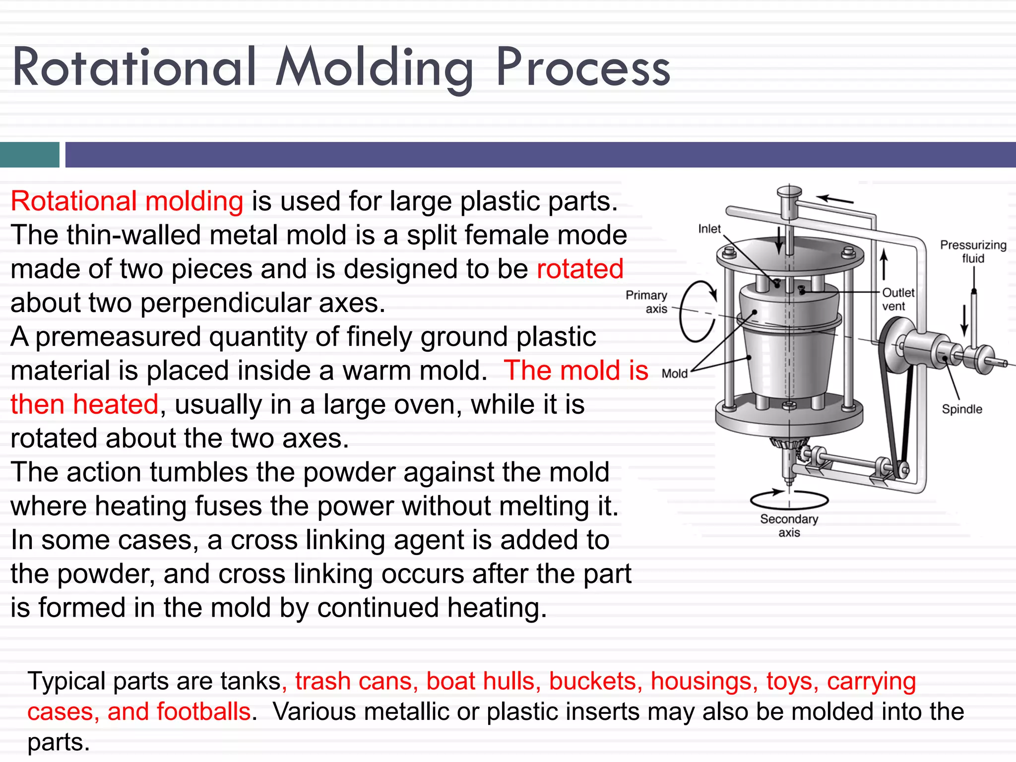 Rotational Molding Process
Rotational molding is used for large plastic parts.
The thin-walled metal mold is a split female mode
made of two pieces and is designed to be rotated
about two perpendicular axes.
A premeasured quantity of finely ground plastic
material is placed inside a warm mold. The mold is
then heated, usually in a large oven, while it is
rotated about the two axes.
The action tumbles the powder against the mold
where heating fuses the power without melting it.
In some cases, a cross linking agent is added to
the powder, and cross linking occurs after the part
is formed in the mold by continued heating.
Typical parts are tanks, trash cans, boat hulls, buckets, housings, toys, carrying
cases, and footballs. Various metallic or plastic inserts may also be molded into the
parts.

 
