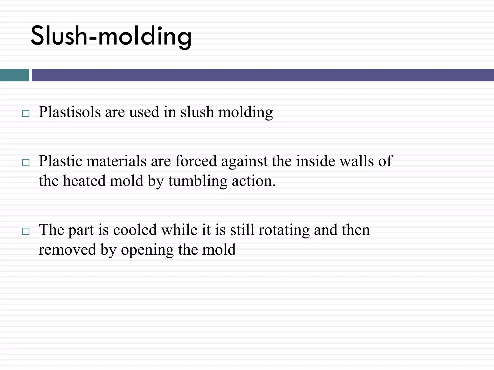 Slush-molding


Plastisols are used in slush molding



Plastic materials are forced against the inside walls of
the heated mold by tumbling action.



The part is cooled while it is still rotating and then
removed by opening the mold

 