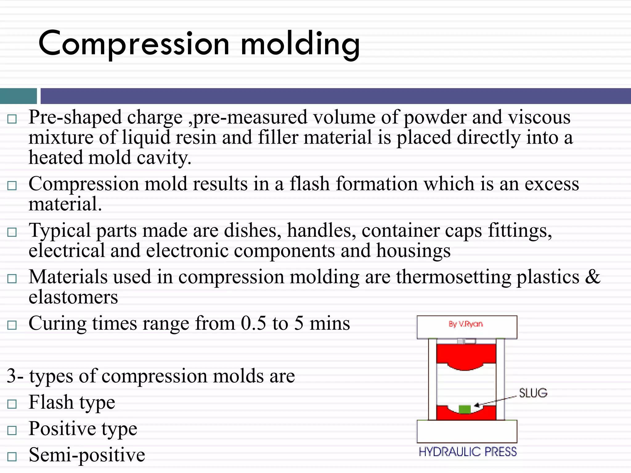 Compression molding










Pre-shaped charge ,pre-measured volume of powder and viscous
mixture of liquid resin and filler material is placed directly into a
heated mold cavity.
Compression mold results in a flash formation which is an excess
material.
Typical parts made are dishes, handles, container caps fittings,
electrical and electronic components and housings
Materials used in compression molding are thermosetting plastics &
elastomers
Curing times range from 0.5 to 5 mins

3- types of compression molds are
 Flash type
 Positive type
 Semi-positive

 