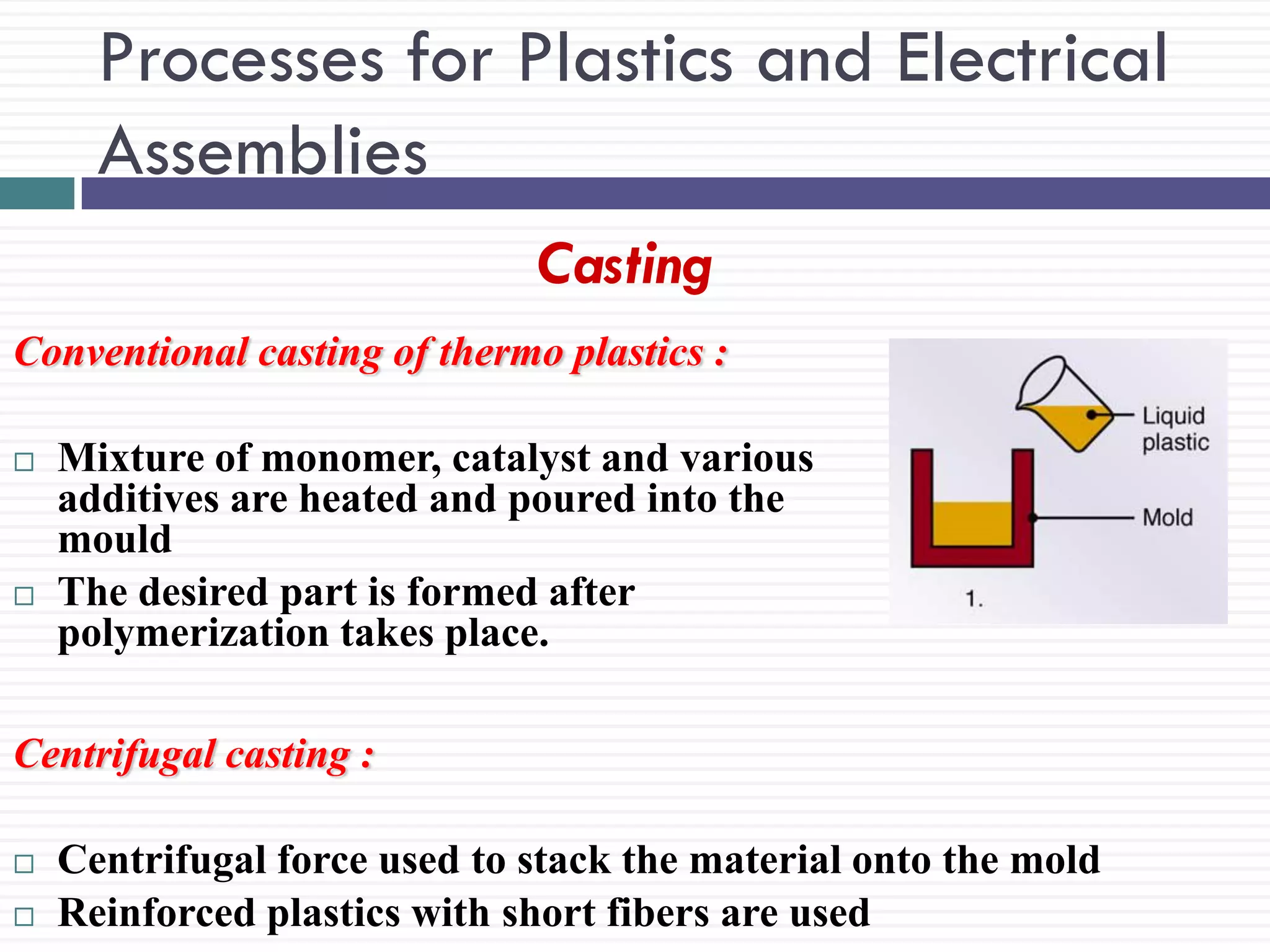 Processes for Plastics and Electrical
Assemblies
Casting
Conventional casting of thermo plastics :




Mixture of monomer, catalyst and various
additives are heated and poured into the
mould
The desired part is formed after
polymerization takes place.

Centrifugal casting :



Centrifugal force used to stack the material onto the mold
Reinforced plastics with short fibers are used

 