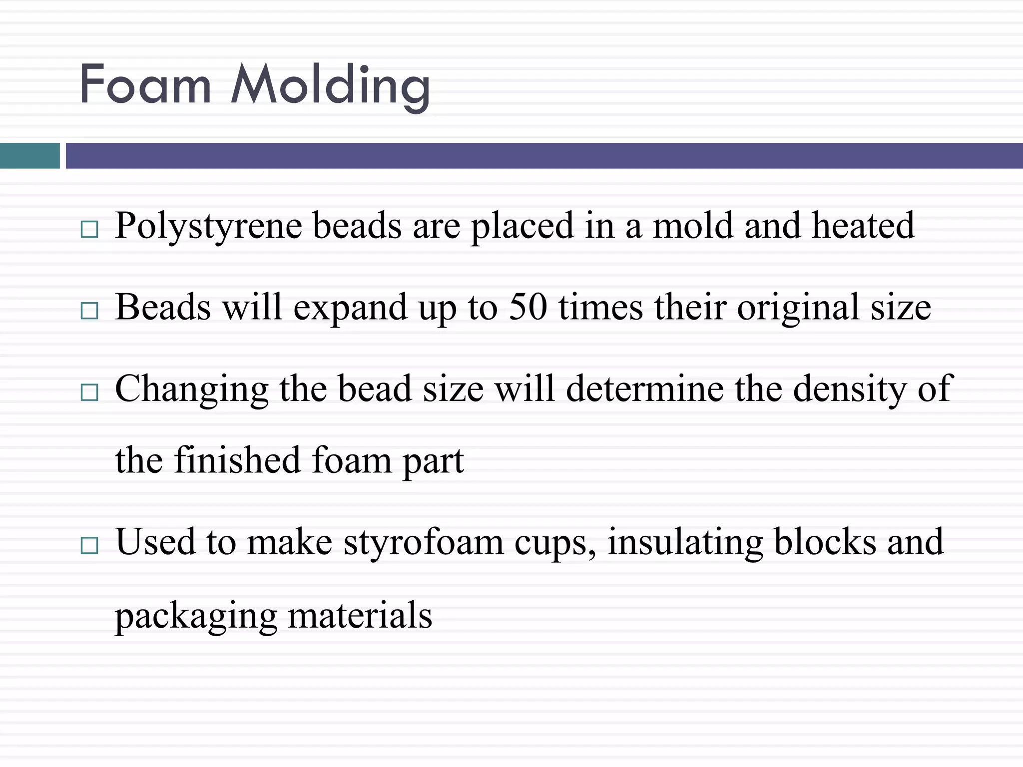 Foam Molding


Polystyrene beads are placed in a mold and heated



Beads will expand up to 50 times their original size



Changing the bead size will determine the density of
the finished foam part



Used to make styrofoam cups, insulating blocks and
packaging materials

 