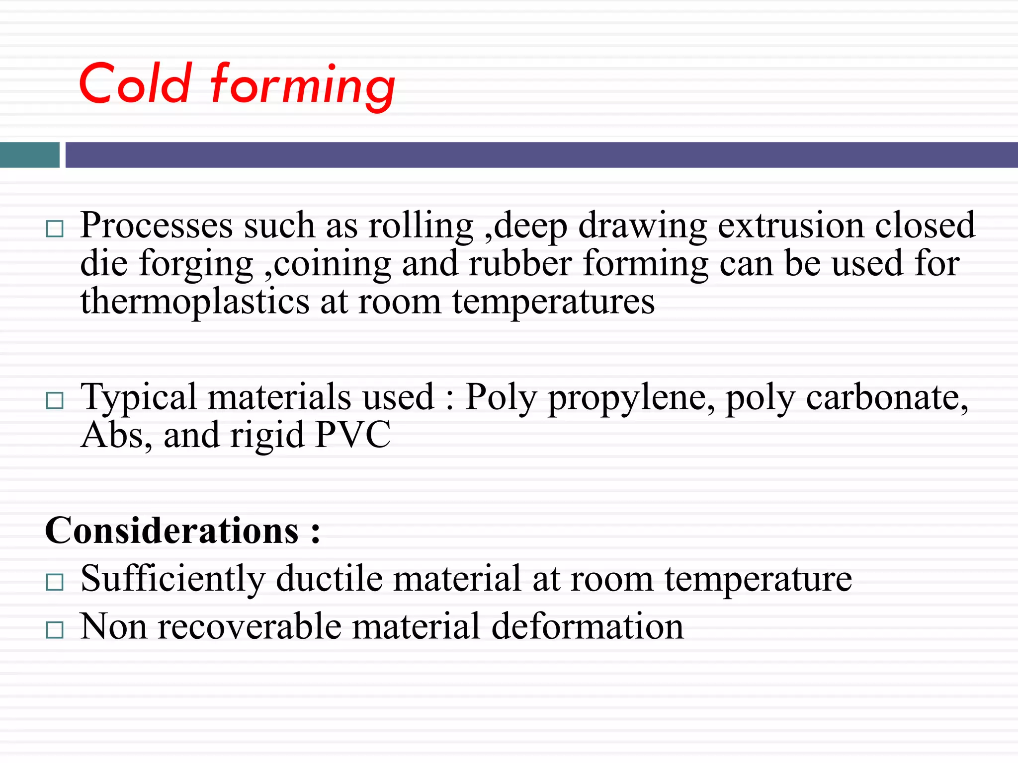 Cold forming


Processes such as rolling ,deep drawing extrusion closed
die forging ,coining and rubber forming can be used for
thermoplastics at room temperatures



Typical materials used : Poly propylene, poly carbonate,
Abs, and rigid PVC

Considerations :
 Sufficiently ductile material at room temperature
 Non recoverable material deformation

 