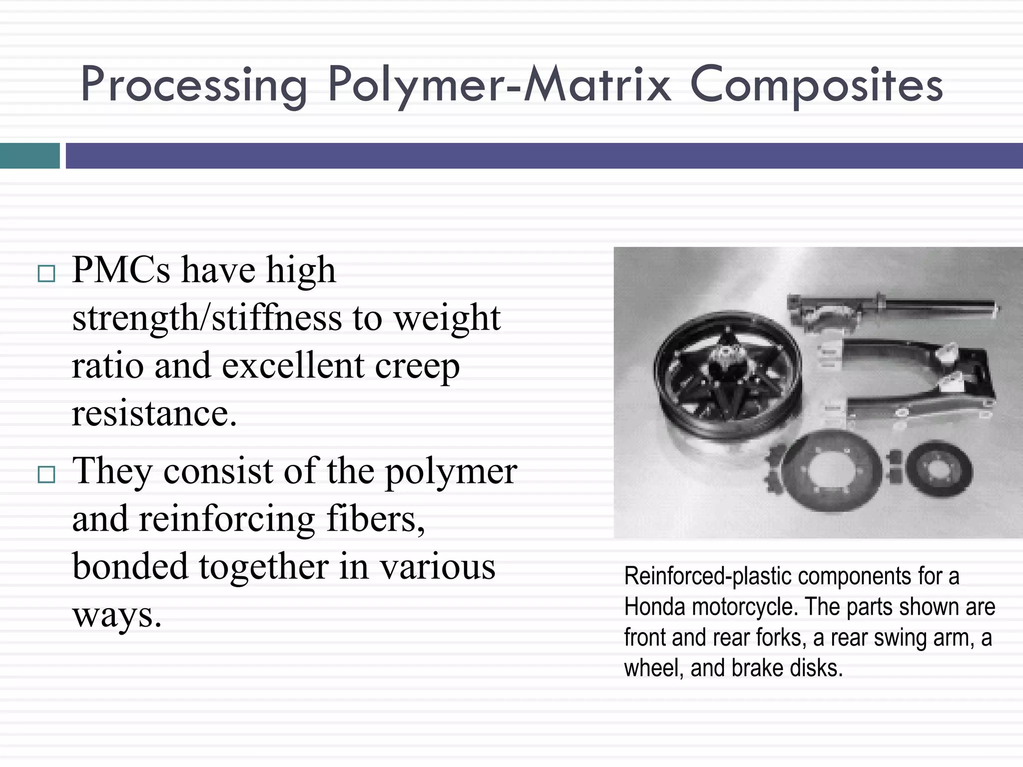 Processing Polymer-Matrix Composites





PMCs have high
strength/stiffness to weight
ratio and excellent creep
resistance.
They consist of the polymer
and reinforcing fibers,
bonded together in various
ways.

Reinforced-plastic components for a
Honda motorcycle. The parts shown are
front and rear forks, a rear swing arm, a
wheel, and brake disks.

 