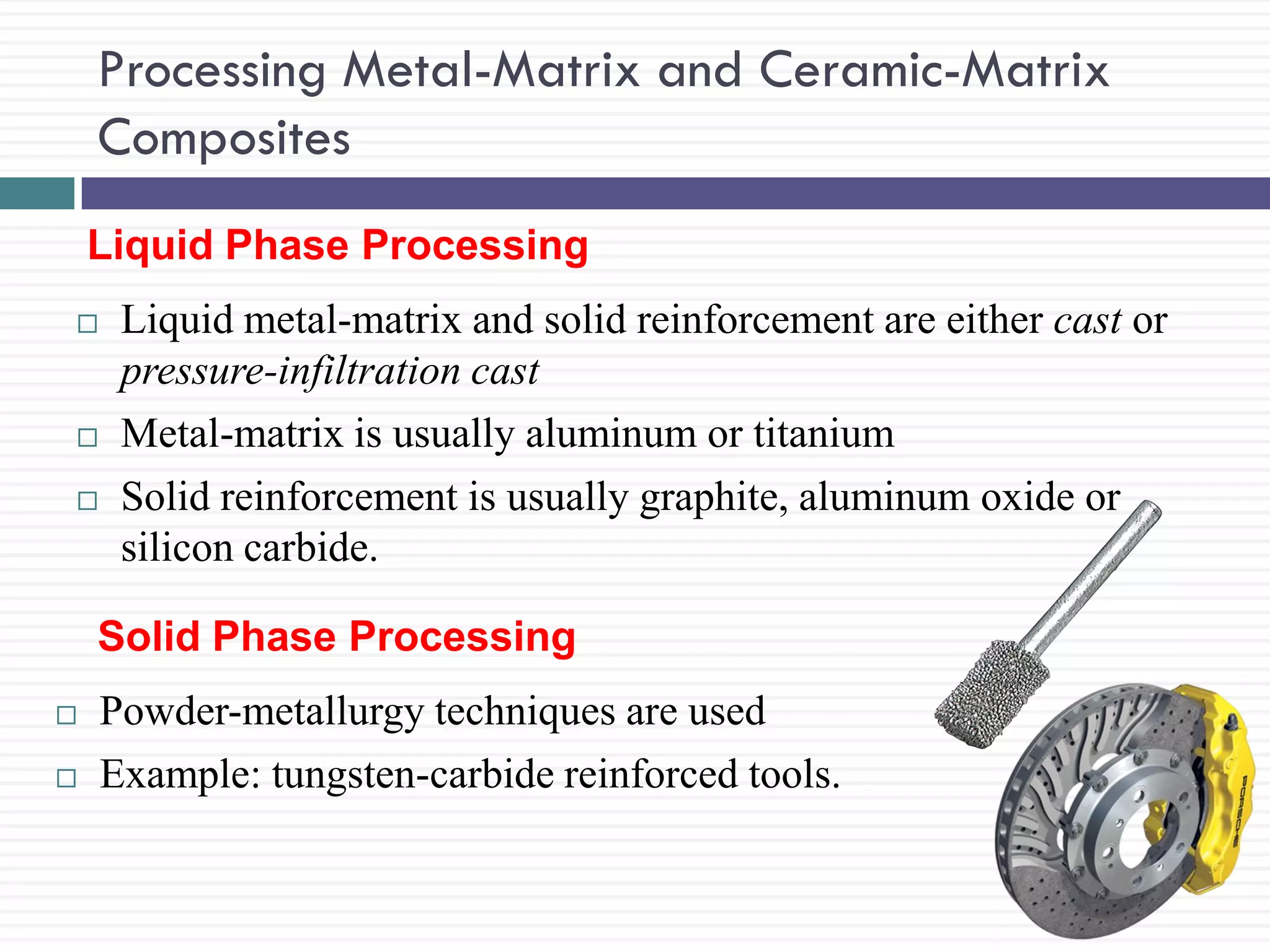 Processing Metal-Matrix and Ceramic-Matrix
Composites
Liquid Phase Processing





Liquid metal-matrix and solid reinforcement are either cast or
pressure-infiltration cast
Metal-matrix is usually aluminum or titanium
Solid reinforcement is usually graphite, aluminum oxide or
silicon carbide.

Solid Phase Processing



Powder-metallurgy techniques are used
Example: tungsten-carbide reinforced tools.

 