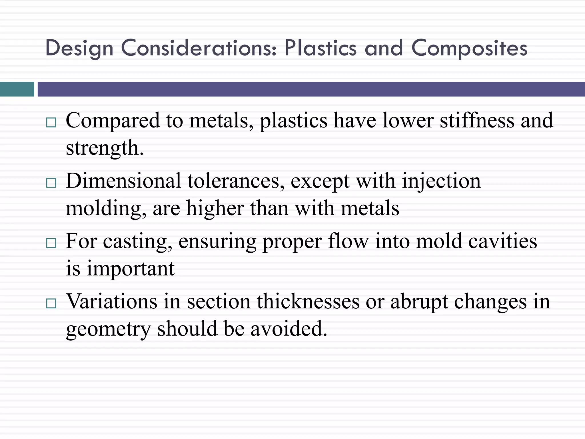 Design Considerations: Plastics and Composites








Compared to metals, plastics have lower stiffness and
strength.
Dimensional tolerances, except with injection
molding, are higher than with metals
For casting, ensuring proper flow into mold cavities
is important
Variations in section thicknesses or abrupt changes in
geometry should be avoided.

 