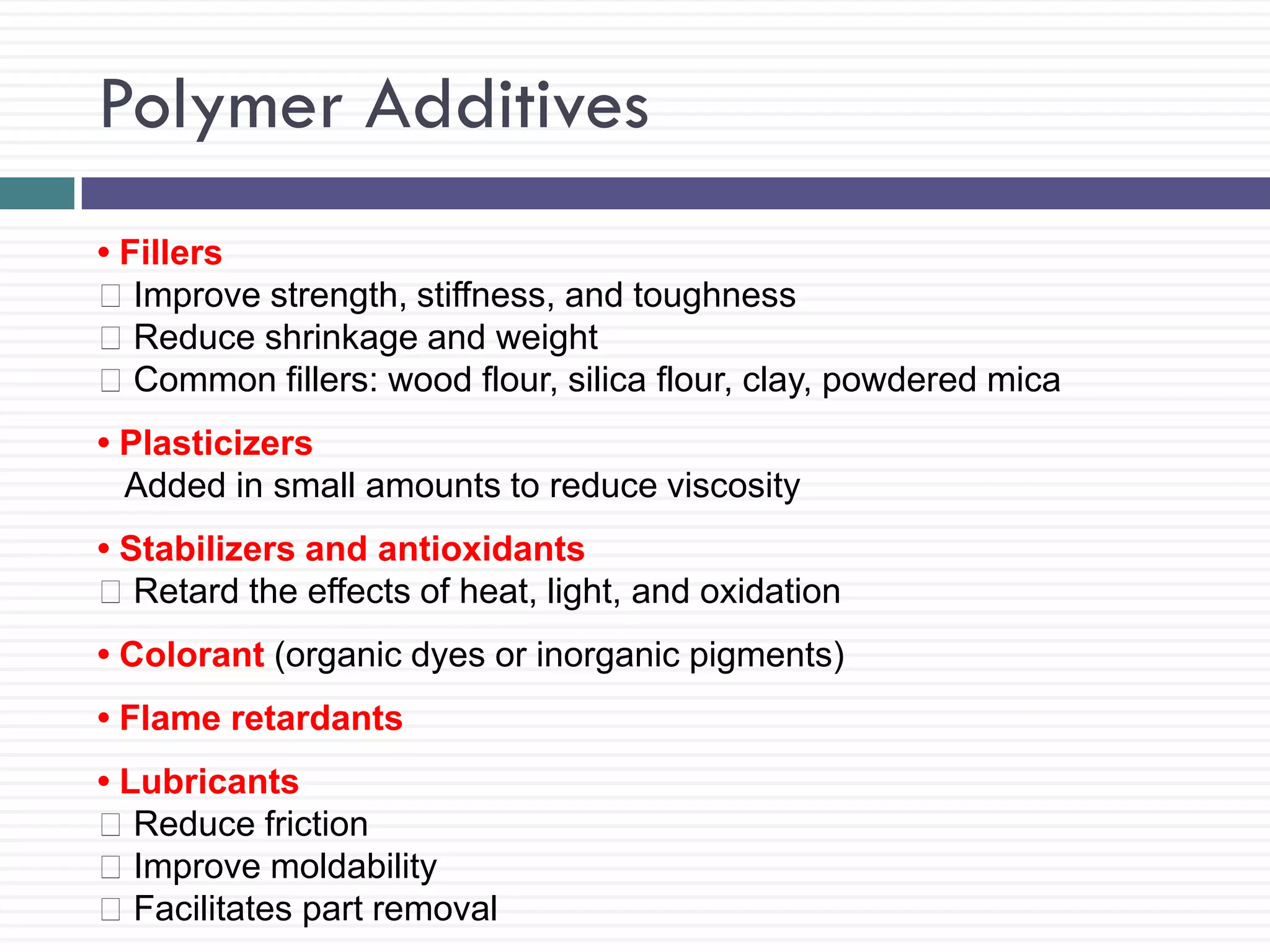 Polymer Additives
• Fillers
Improve strength, stiffness, and toughness
Reduce shrinkage and weight
Common fillers: wood flour, silica flour, clay, powdered mica
• Plasticizers
Added in small amounts to reduce viscosity
• Stabilizers and antioxidants
Retard the effects of heat, light, and oxidation
• Colorant (organic dyes or inorganic pigments)
• Flame retardants
• Lubricants
Reduce friction
Improve moldability
Facilitates part removal

 