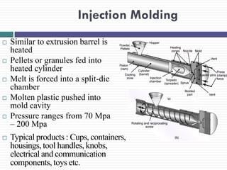 Injection Molding












Similar to extrusion barrel is
heated
Pellets or granules fed into
heated cylinder
Melt is forced into a split-die
chamber
Molten plastic pushed into
mold cavity
Pressure ranges from 70 Mpa
– 200 Mpa

Typical products : Cups, containers,
housings, tool handles, knobs,
electrical and communication
components, toys etc.

 