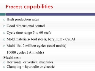 Process capabilities


High production rates



Good dimensional control



Cycle time range 5 to 60 sec’s



Mold materials- tool steels, beryllium - Cu, Al



Mold life- 2 million cycles (steel molds)

10000 cycles ( Al molds)
Machines :
 Horizontal or vertical machines
 Clamping – hydraulic or electric

 