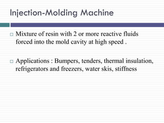 Injection-Molding Machine


Mixture of resin with 2 or more reactive fluids
forced into the mold cavity at high speed .



Applications : Bumpers, tenders, thermal insulation,
refrigerators and freezers, water skis, stiffness

 