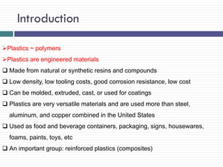 Introduction
Plastics ~ polymers
Plastics are engineered materials
 Made from natural or synthetic resins and compounds
 Low density, low tooling costs, good corrosion resistance, low cost
 Can be molded, extruded, cast, or used for coatings
 Plastics are very versatile materials and are used more than steel,
aluminum, and copper combined in the United States
 Used as food and beverage containers, packaging, signs, housewares,

foams, paints, toys, etc
 An important group: reinforced plastics (composites)

 