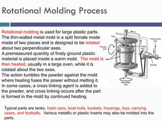 Rotational Molding Process
Rotational molding is used for large plastic parts.
The thin-walled metal mold is a split female mode
made of two pieces and is designed to be rotated
about two perpendicular axes.
A premeasured quantity of finely ground plastic
material is placed inside a warm mold. The mold is
then heated, usually in a large oven, while it is
rotated about the two axes.
The action tumbles the powder against the mold
where heating fuses the power without melting it.
In some cases, a cross linking agent is added to
the powder, and cross linking occurs after the part
is formed in the mold by continued heating.
Typical parts are tanks, trash cans, boat hulls, buckets, housings, toys, carrying
cases, and footballs. Various metallic or plastic inserts may also be molded into the
parts.

 