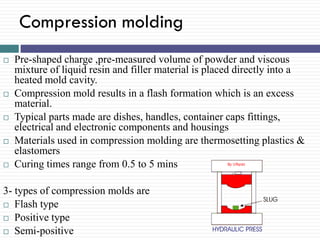 Compression molding










Pre-shaped charge ,pre-measured volume of powder and viscous
mixture of liquid resin and filler material is placed directly into a
heated mold cavity.
Compression mold results in a flash formation which is an excess
material.
Typical parts made are dishes, handles, container caps fittings,
electrical and electronic components and housings
Materials used in compression molding are thermosetting plastics &
elastomers
Curing times range from 0.5 to 5 mins

3- types of compression molds are
 Flash type
 Positive type
 Semi-positive

 