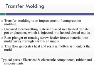 Transfer Molding








Transfer molding is an improvement if compression
molding
Uncured thermosetting material placed in a heated transfer
pot or chamber, which is injected into heated closed molds
Ram plunger or rotating screw feeder forces material into
mold cavity through narrow channels
This flow generates heat and resin is molten as it enters the
mold

Typical parts : Electrical & electronic components, rubber and
silicone parts

 