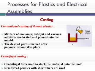 Processes for Plastics and Electrical
Assemblies
Casting
Conventional casting of thermo plastics :




Mixture of monomer, catalyst and various
additives are heated and poured into the
mould
The desired part is formed after
polymerization takes place.

Centrifugal casting :



Centrifugal force used to stack the material onto the mold
Reinforced plastics with short fibers are used

 