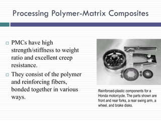 Processing Polymer-Matrix Composites





PMCs have high
strength/stiffness to weight
ratio and excellent creep
resistance.
They consist of the polymer
and reinforcing fibers,
bonded together in various
ways.

Reinforced-plastic components for a
Honda motorcycle. The parts shown are
front and rear forks, a rear swing arm, a
wheel, and brake disks.

 